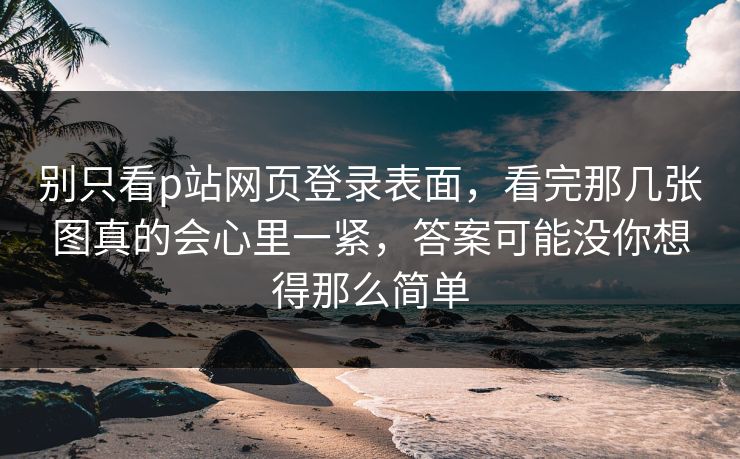 别只看p站网页登录表面,看完那几张图真的会心里一紧,答案可能没你想得那么简单 别只看p站网页登录表面,看完那几张图真的会心里一紧,答案可能没你想得那么简单