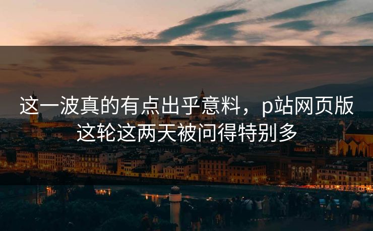 这一波真的有点出乎意料，p站网页版这轮这两天被问得特别多