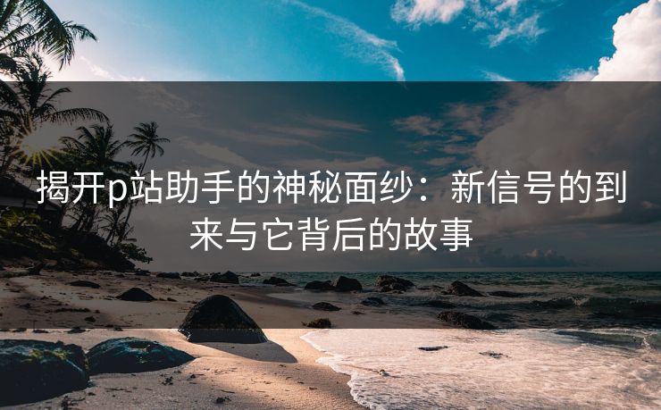 揭开p站助手的神秘面纱：新信号的到来与它背后的故事