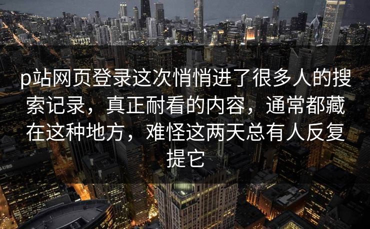 p站网页登录这次悄悄进了很多人的搜索记录，真正耐看的内容，通常都藏在这种地方，难怪这两天总有人反复提它