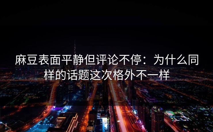 麻豆表面平静但评论不停：为什么同样的话题这次格外不一样