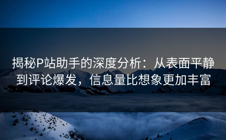 揭秘P站助手的深度分析：从表面平静到评论爆发，信息量比想象更加丰富