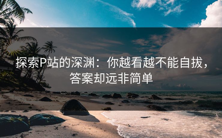 探索P站的深渊:你越看越不能自拔,答案却远非简单 探索P站的深渊:你越看越不能自拔,答案却远非简单