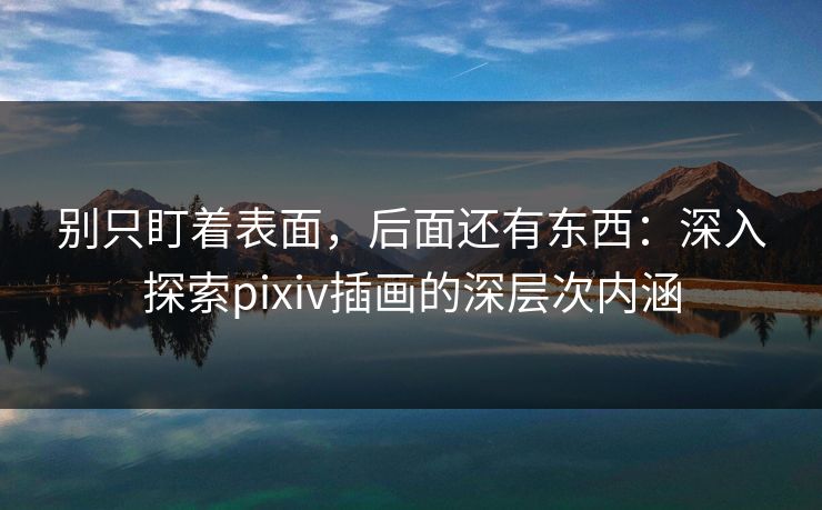 别只盯着表面，后面还有东西：深入探索pixiv插画的深层次内涵