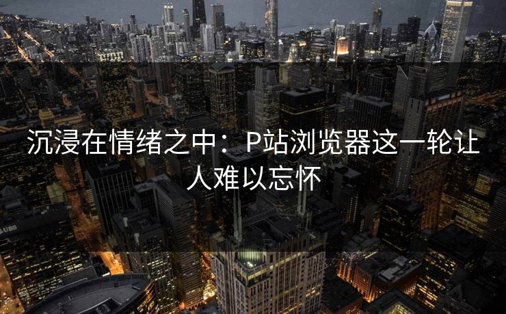 沉浸在情绪之中:P站浏览器这一轮让人难以忘怀 沉浸在情绪之中:P站浏览器这一轮让人难以忘怀
