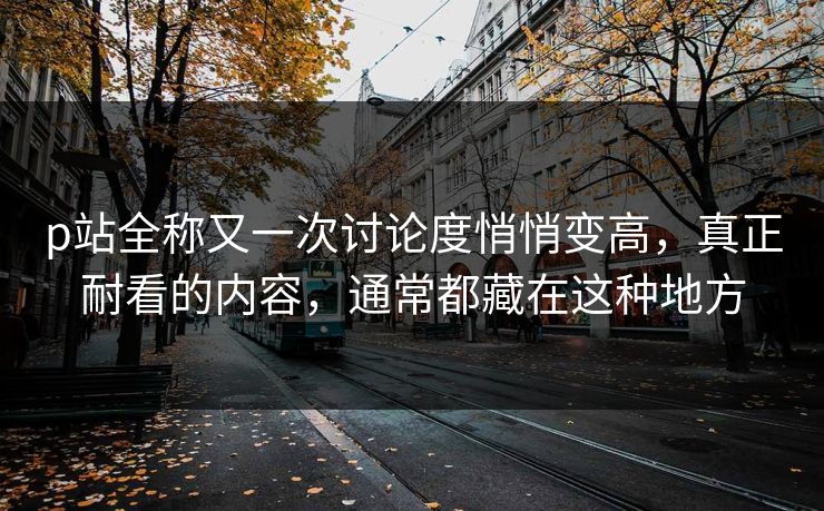 p站全称又一次讨论度悄悄变高,真正耐看的内容,通常都藏在这种地方 p站全称又一次讨论度悄悄变高,真正耐看的内容,通常都藏在这种地方