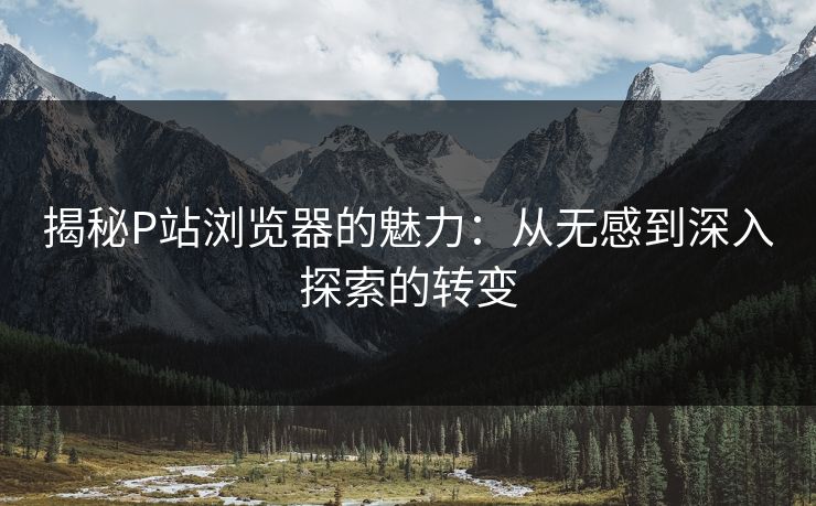 揭秘P站浏览器的魅力：从无感到深入探索的转变