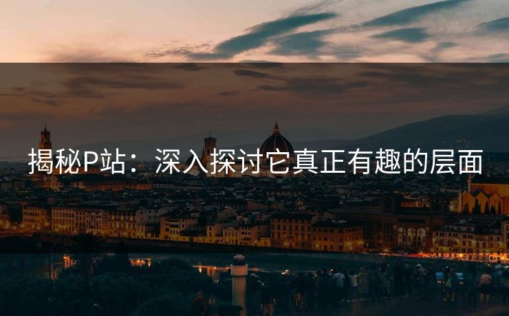 揭秘P站：深入探讨它真正有趣的层面