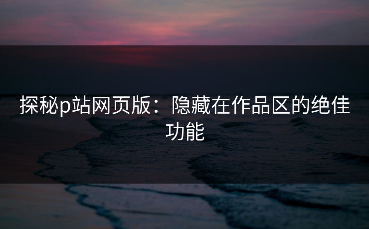 探秘p站网页版:隐藏在作品区的绝佳功能 探秘p站网页版:隐藏在作品区的绝佳功能