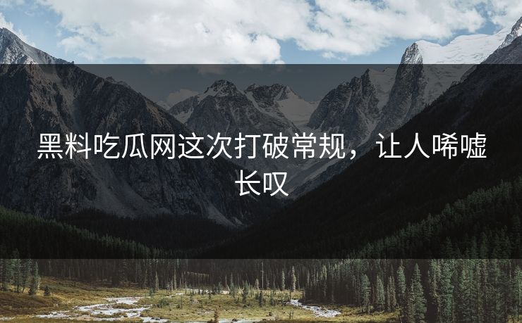 黑料吃瓜网这次打破常规,让人唏嘘长叹 黑料吃瓜网这次打破常规,让人唏嘘长叹