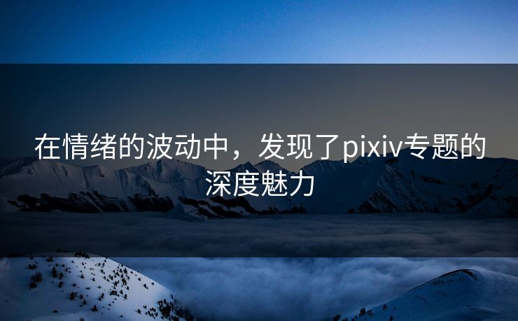 在情绪的波动中，发现了pixiv专题的深度魅力