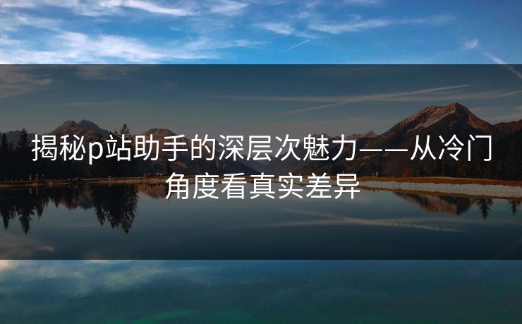 揭秘p站助手的深层次魅力——从冷门角度看真实差异