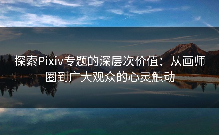 探索Pixiv专题的深层次价值：从画师圈到广大观众的心灵触动