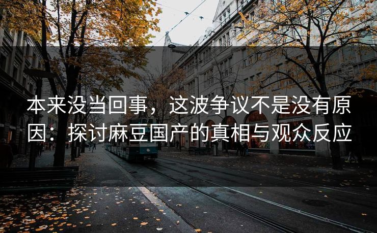 本来没当回事，这波争议不是没有原因：探讨麻豆国产的真相与观众反应