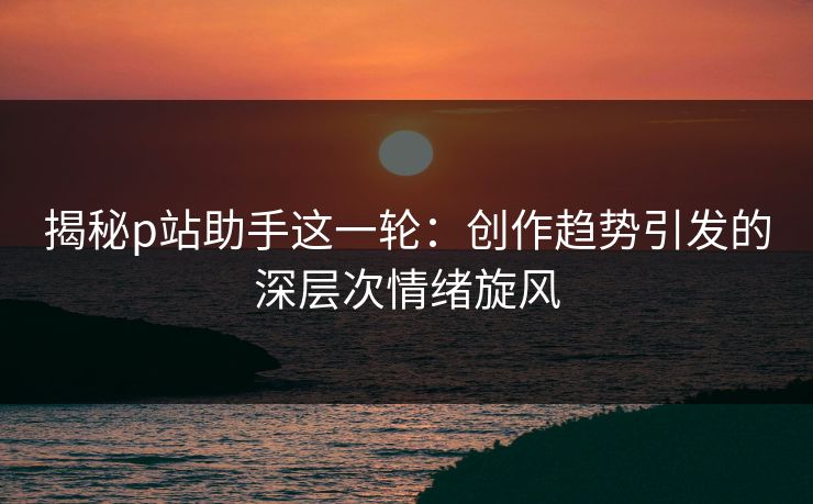 揭秘p站助手这一轮：创作趋势引发的深层次情绪旋风