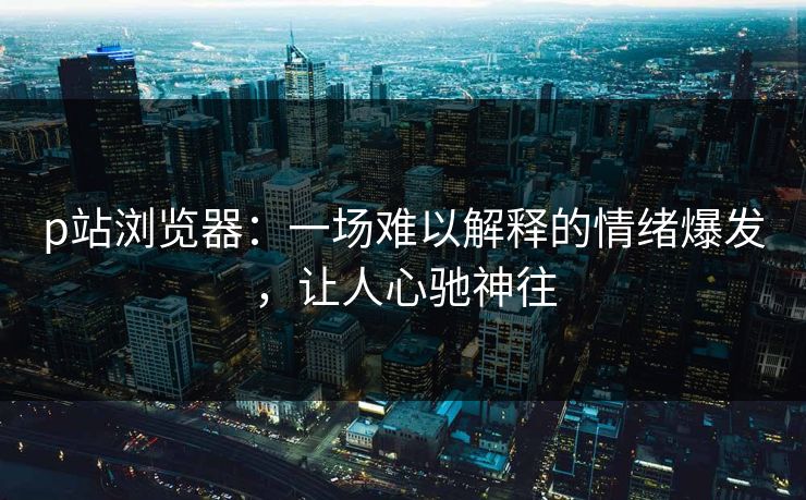 p站浏览器：一场难以解释的情绪爆发，让人心驰神往