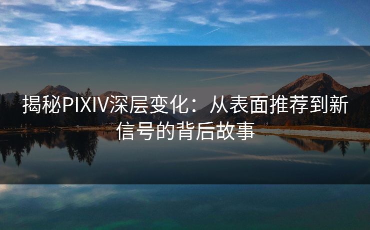 揭秘PIXIV深层变化：从表面推荐到新信号的背后故事