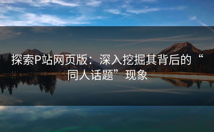 探索P站网页版：深入挖掘其背后的“同人话题”现象