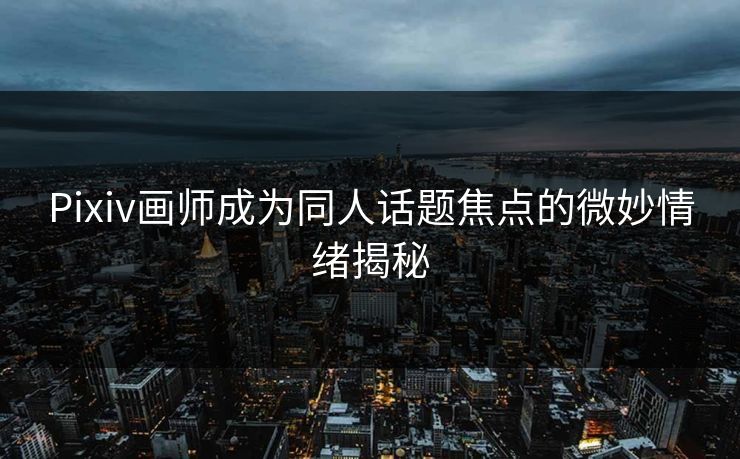 Pixiv画师成为同人话题焦点的微妙情绪揭秘 Pixiv画师成为同人话题焦点的微妙情绪揭秘
