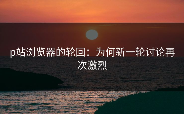 p站浏览器的轮回：为何新一轮讨论再次激烈