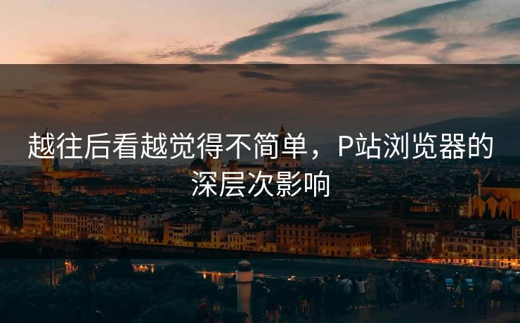 越往后看越觉得不简单,P站浏览器的深层次影响 越往后看越觉得不简单,P站浏览器的深层次影响