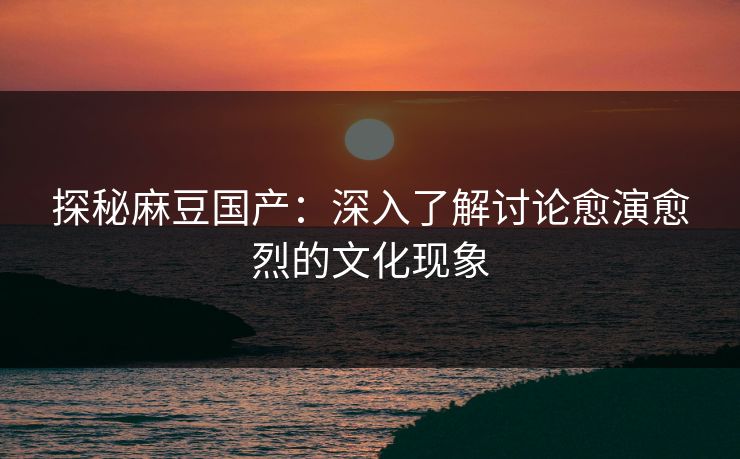 探秘麻豆国产：深入了解讨论愈演愈烈的文化现象