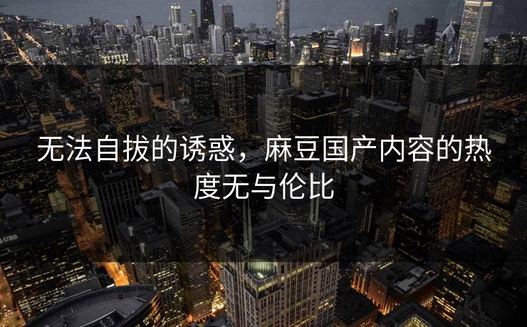 无法自拔的诱惑，麻豆国产内容的热度无与伦比