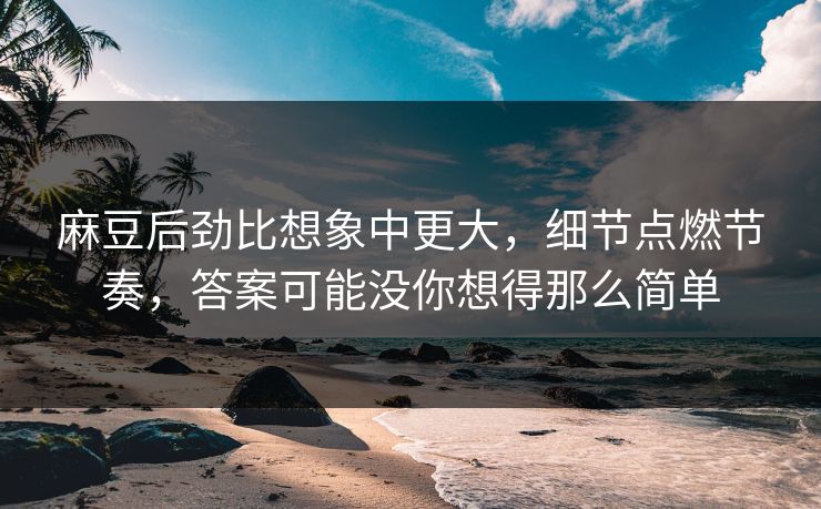 麻豆后劲比想象中更大，细节点燃节奏，答案可能没你想得那么简单