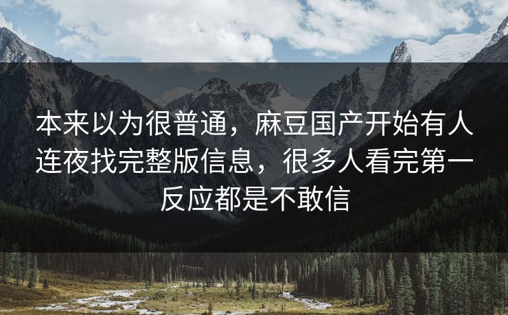 本来以为很普通,麻豆国产开始有人连夜找完整版信息,很多人看完第一反应都是不敢信 本来以为很普通,麻豆国产开始有人连夜找完整版信息,很多人看完第一反应都是不敢信