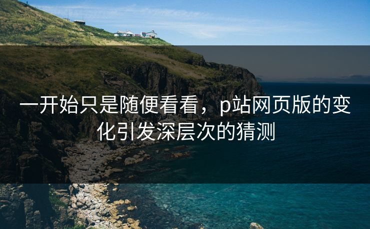一开始只是随便看看,p站网页版的变化引发深层次的猜测 一开始只是随便看看,p站网页版的变化引发深层次的猜测