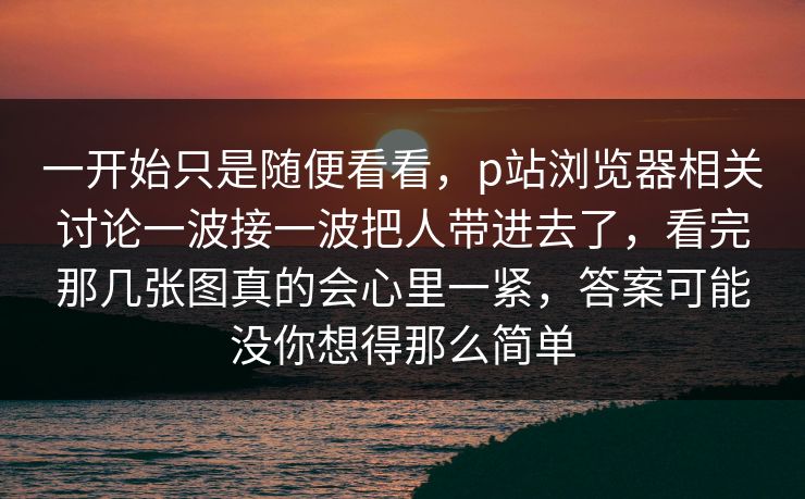 一开始只是随便看看,p站浏览器相关讨论一波接一波把人带进去了,看完那几张图真的会心里一紧,答案可能没你想得那么简单 一开始只是随便看看,p站浏览器相关讨论一波接一波把人带进去了,看完那几张图真的会心里一紧,答案可能没你想得那么简单