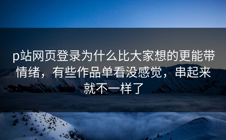p站网页登录为什么比大家想的更能带情绪，有些作品单看没感觉，串起来就不一样了