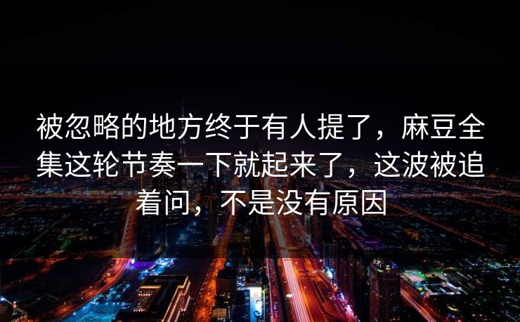被忽略的地方终于有人提了，麻豆全集这轮节奏一下就起来了，这波被追着问，不是没有原因