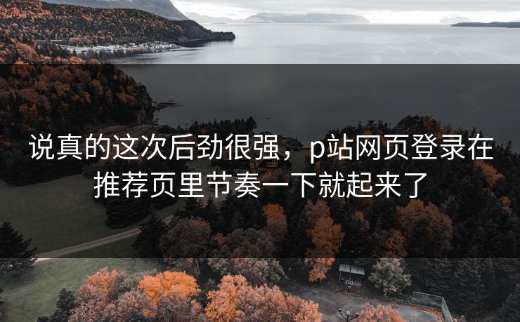 说真的这次后劲很强,p站网页登录在推荐页里节奏一下就起来了 说真的这次后劲很强,p站网页登录在推荐页里节奏一下就起来了