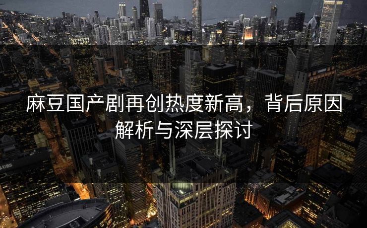 麻豆国产剧再创热度新高，背后原因解析与深层探讨